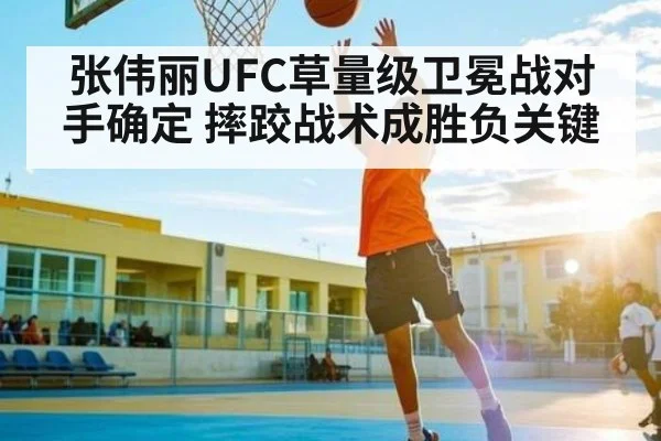 张伟丽UFC草量级卫冕战对手确定 摔跤战术成胜负关键