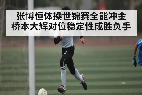 张博恒体操世锦赛全能冲金 桥本大辉对位稳定性成胜负手