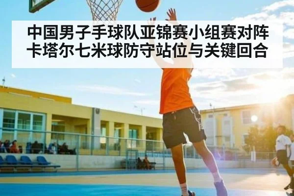 中国男子手球队亚锦赛小组赛对阵卡塔尔七米球防守站位与关键回合