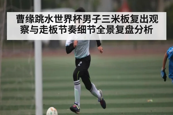 曹缘跳水世界杯男子三米板复出观察与走板节奏细节全景复盘分析